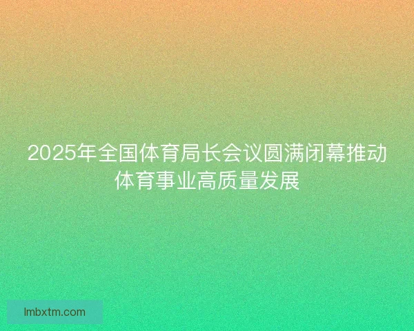 2025年全国体育局长会议圆满闭幕推动体育事业高质量发展