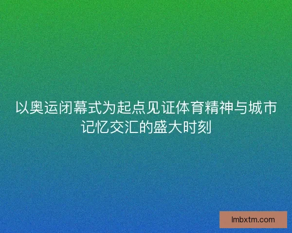 以奥运闭幕式为起点见证体育精神与城市记忆交汇的盛大时刻