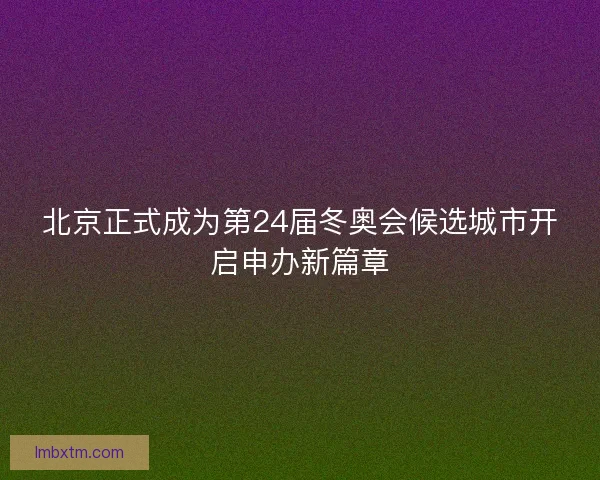 北京正式成为第24届冬奥会候选城市开启申办新篇章