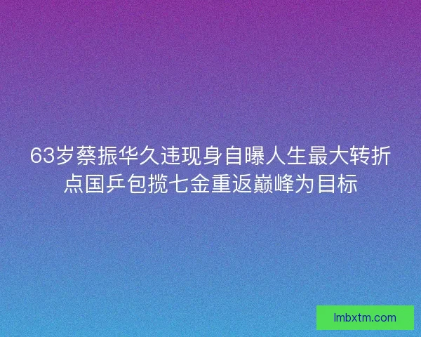 63岁蔡振华久违现身自曝人生最大转折点国乒包揽七金重返巅峰为目标