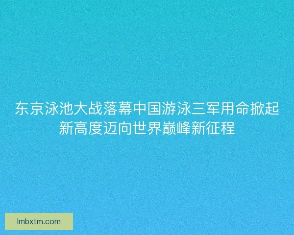 东京泳池大战落幕中国游泳三军用命掀起新高度迈向世界巅峰新征程