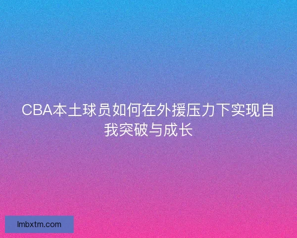 CBA本土球员如何在外援压力下实现自我突破与成长
