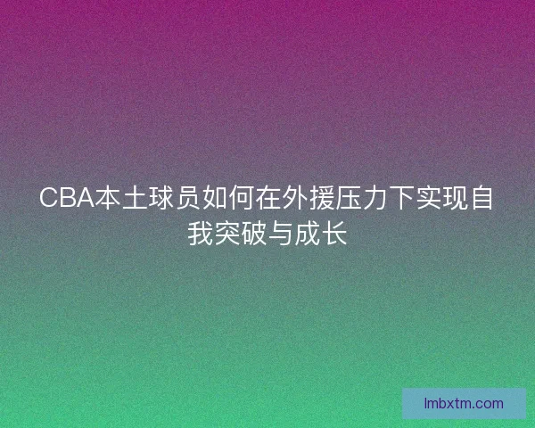 CBA本土球员如何在外援压力下实现自我突破与成长