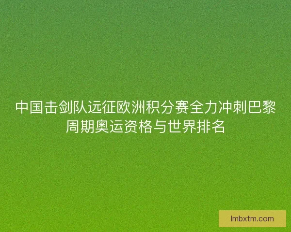 中国击剑队远征欧洲积分赛全力冲刺巴黎周期奥运资格与世界排名