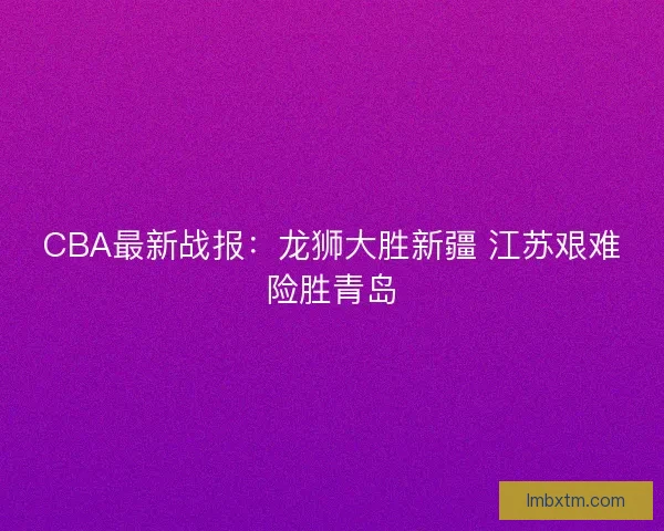CBA最新战报：龙狮大胜新疆 江苏艰难险胜青岛