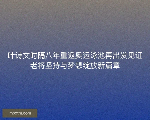 叶诗文时隔八年重返奥运泳池再出发见证老将坚持与梦想绽放新篇章