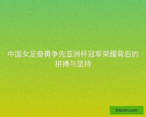 中国女足奋勇争先亚洲杯冠军荣耀背后的拼搏与坚持